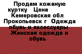 Продам кожаную куртку › Цена ­ 10 000 - Кемеровская обл., Прокопьевск г. Одежда, обувь и аксессуары » Женская одежда и обувь   